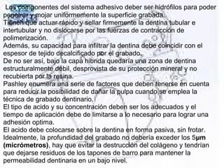 Los componentes del sistema adhesivo deber ser hidrófilos para poder
penetrar y mojar uniformemente la superficie grabada.
Tienen que actuar rápido y sellar firmemente la dentina tubular e
intertubular y no dislocarse por las fuerzas de contracción de
polimerización.
Además, su capacidad para infiltrar la dentina debe coincidir con el
espesor de tejido decalcificado por el grabado.
De no ser así, bajo la capa hibrida quedaría una zona de dentina
estructuralmente débil, desprovista de su protección mineral y no
recubierta por la resina.
Pashley enumera una serie de factores que deben tenerse en cuenta
para reducir la posibilidad de dañar la pulpa cuando se emplea la
técnica de grabado dentinario.
El tipo de acido y su concentración deben ser los adecuados y el
tiempo de aplicación debe de limitarse a lo necesario para lograr una
adhesión optima.
El acido debe colocarse sobre la dentina en forma pasiva, sin frotar.
Idealmente, la profundidad del grabado no debería exceder los 5µm
(micrómetros), hay que evitar la destrucción del colágeno y tendrían
que dejarse residuos de los tapones de barro para mantener la
permeabilidad dentinaria en un bajo nivel.
 