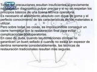 Todas las precauciones resultan insuficientes si previamente
no realizo un diagnostico pulpar preciso y si no se respetan los
principios básicos de una buena técnica operatoria.
Es necesario el aislamiento absoluto con dique de goma y el
perfecto conocimiento de las características de los materiales a
utilizar.
Pero sobre todas las cosas, es imprescindible conseguir un
cierre hermético con la restauración final para evitar
complicaciones postoperatorias.
En caso de duda, cuando las condiciones clínicas no
garanticen un buen sellado o cuando no exista un espesor de
dentina remanente considerablemente, las técnicas de
restauración tradicionales resultan más seguras.
 