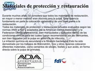 Materiales de protección y restauración
Durante muchos años, se considero que todos los materiales de restauración,
en mayor o menor medida, eran nocivos para la pulpa. Esta creencia
fundamento en parte la colocación sistemática de una base previa a la
restauración.
Todos los materiales de protección y restauración actuales evaluados según las
normas ANSI e ISO y aceptados por la American Dental Association y la
Federacion Dental Internacional, bien manipulados y aplicados dentro de las
condiciones clínicas para las cuales fueron recomendados por los fabricantes,
son bien tolerados por la pulpa en ausencia de infección.
La irritación química es secundaria a la filtración bacteriana. Esto ha sido
demostrado por los trabajos de Brännström, Cox y otros, quienes colocaron
diferentes materiales, como cementos de silicato, fosfato y aun acido, en forma
directa sobre la pulpa de primates.
 