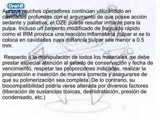 Aunque muchos operadores continúan utilizándolo en
cavidades profundas con el argumento de que posee acción
sedante y paliativa, el OZE puede resultar irritante para la
pulpa. Incluso un cemento modificado de fraguado rápido
como el IRM provoca una reacción inflamatoria pulpar si se lo
coloca en cavidades cuya distancia pulpar sea menor a 0.5
mm.
Respecto a la manipulación de todos los materiales, se debe
prestar especial atención al estado de conservación y fecha de
vencimiento, respetar las proporciones indicadas, realizar la
preparación e inserción de manera correcta y asegurarse de
que su polimerización sea completa. De lo contrario, su
biocompatibilidad podría verse alterada por diversos factores
(liberación de sustancias toxicas, deshidratación, presión de
condensado, etc.)
 