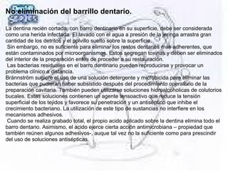 No eliminación del barrillo dentario.
La dentina recién cortada, con barro dentinario en su superficie, debe ser considerada
como una herida infectada. El lavado con el agua a presión de la jeringa arrastra gran
cantidad de los detritos y el polvillo suelto sobre la superficie.
Sin embargo, no es suficiente para eliminar los restos dentarios más adherentes, que
están contaminados por microorganismos. Estos segregan toxinas y deben ser eliminados
del interior de la preparación entes de proceder a su restauración.
Las bacterias residuales en el barro dentinario pueden reproducirse y provocar un
problema clínico a distancia.
Brännström sugiere el uso de una solución detergente y microbicida para eliminar las
bacterias que pudieran haber subsistido después del procedimiento operatorio de la
preparación cavitaria. También pueden utilizarse soluciones hidroalcoholicas de colutorios
bucales. Estas soluciones contienen un agente tensoactivo que reduce la tensión
superficial de los tejidos y favorece su penetración y un antiséptico que inhibe el
crecimiento bacteriano. La utilización de este tipo de sustancias no interfiere en los
mecanismos adhesivos.
Cuando se realiza grabado total, el propio acido aplicado sobre la dentina elimina todo el
barro dentario. Asimismo, el acido ejerce cierta acción antimicrobiana – propiedad que
también reúnen algunos adhesivos-, auque tal vez no la suficiente como para prescindir
del uso de soluciones antisépticas.
 