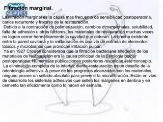 Filtración marginal.
La filtración marginal es la causa mas frecuente de sensibilidad postoperatoria,
caries recurrente y fracaso de la restauración.
Debido a la contracción de polimerización, cambios dimensionales, solubilidad,
falta de adhesión u otros factores, los materiales de restauración muchas veces
no logran cerrar herméticamente la cavidad que obturan. La brecha existente
entre la pared cavitaria y la restauración es una vía de entrada de elementos
tóxicos y microbianos que provocan irritación pulpar.
Ya en 1927 Crowell consideraba que la filtración bacteriana alrededor de los
materiales de restauración era la causa principal de la patología pulpar
postoperatoria. Numerosas publicaciones posteriores respaldan este concepto.
La eliminación completa de la interfaz diente-restauración es un desafío de la
odontología adhesiva. A pesar de los progresos alcanzados con los materiales,
ninguno provee un sellado absoluto para prevenir la microfiltración. Están en vías
de desarrollo los sistemas adhesivos que sellen los márgenes en dentina y en
cemento tan eficazmente como lo hacen en esmalte.
 