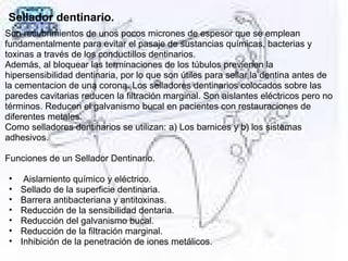 Sellador dentinario.
Son recubrimientos de unos pocos micrones de espesor que se emplean
fundamentalmente para evitar el pasaje de sustancias químicas, bacterias y
toxinas a través de los conductillos dentinarios.
Además, al bloquear las terminaciones de los túbulos previenen la
hipersensibilidad dentinaria, por lo que son útiles para sellar la dentina antes de
la cementacion de una corona. Los selladores dentinarios colocados sobre las
paredes cavitarias reducen la filtración marginal. Son aislantes eléctricos pero no
términos. Reducen el galvanismo bucal en pacientes con restauraciones de
diferentes metales.
Como selladores dentinarios se utilizan: a) Los barnices y b) los sistemas
adhesivos.
Funciones de un Sellador Dentinario.
• Aislamiento químico y eléctrico.
• Sellado de la superficie dentinaria.
• Barrera antibacteriana y antitoxinas.
• Reducción de la sensibilidad dentaria.
• Reducción del galvanismo bucal.
• Reducción de la filtración marginal.
• Inhibición de la penetración de iones metálicos.
 
