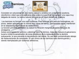 Barnices.
Consisten en soluciones de una resina natural o sintética en un solvente (acetona,
cloroformo o éter) que al evaporarse deja sobre la superficie por recubrir una capa muy
delgada de resina. La resina natural utilizada es el copal disuelto en acetona.
Los barnices no forman una capa uniforme. Para obtener una película homogénea, sin
poros, deben aplicarse por lo menos dos capas de barniz. Demasiadas capas interferirán
en la adaptación del material de restauración.
La función principal del barniz es reducir la filtración marginal en restauraciones de
amalgama.
Actúa como asistente químico y eléctrico, pero no térmico. Además, reduce el galvanismo
bucal e inhibe la penetración de iones metálicos de la restauración de la dentina
subyacente, lo que previene la decoloración del diente. Su uso esta contraindicado debajo
de restauraciones de composite. El uso clínico de los barnices esta disminuyendo y
siendo reemplazado por sistemas adhesivos.
 