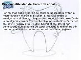 Biocompatibilidad del barniz de copal.
 
Por muchos años el barniz de copal se utilizó para evitar la
microfiltración marginal al sellar la interfase entre la
amalgama y el diente, mientras los productos de corrosión de
la amalgama cerraban la brecha. Algunos estudios (Barber et
al., 1964; Murray et al., 1983; Seend et al., 1984) han
demostrado que el barniz de copal previene la microfiltración
temprana alrededor de las restauraciones de amalgama.
 