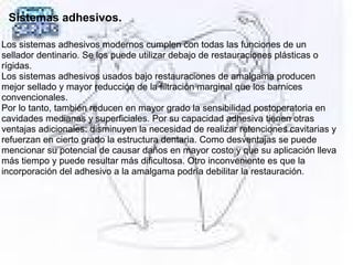 Sistemas adhesivos.
Los sistemas adhesivos modernos cumplen con todas las funciones de un 
sellador dentinario. Se los puede utilizar debajo de restauraciones plásticas o 
rígidas.
Los sistemas adhesivos usados bajo restauraciones de amalgama producen 
mejor sellado y mayor reducción de la filtración marginal que los barnices 
convencionales.
Por lo tanto, también reducen en mayor grado la sensibilidad postoperatoria en 
cavidades medianas y superficiales. Por su capacidad adhesiva tienen otras 
ventajas adicionales: disminuyen la necesidad de realizar retenciones cavitarias y 
refuerzan en cierto grado la estructura dentaria. Como desventajas se puede 
mencionar su potencial de causar daños en mayor costo y que su aplicación lleva 
más tiempo y puede resultar más dificultosa. Otro inconveniente es que la 
incorporación del adhesivo a la amalgama podría debilitar la restauración.   
 