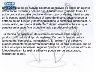   
En la mayoría de los nuevos sistemas adhesivos se aplica un agente 
acido sobre esmalte y dentina simultáneamente (grabado total). El 
acido graba el esmalte produciendo microporosidades, mientras que 
en la dentina actúa eliminando el barro dentinario, ensanchando la 
entrada de los túbulos y desmineralizando la sustancia intertubular. A 
continuación, se coloca el sistema ‘’primer’’ – resina adhesiva, que 
penetra en la superficie acondicionada y produce el sellado.
 
 La técnica de aplicación de sistemas adhesivos varia según el 
producto utilizado y el tipo de restauración bajo la cual se coloca 
(amalgama, composite, incrustación). El ‘’primer’’ y el adhesivo 
pueden presentarse en forma separada o en un solo producto, que se 
aplica en capas sucesivas. Algunos ‘’primers’’ solo se secan; otros se 
fotopolimerizan. La resina adhesiva puede ser de autocurado, 
fotocurado, o dual.
 
 