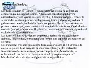 Forros cavitarios.
Los forros cavitarios (‘’liners’’) son recubrimientos que se colocan en
espesores que no superan 0.5mm. Además de constituir una barrera
antibacteriana y antitoxinas ante una eventual filtración marginal, reducir la
sensibilidad dentaria, producir aislamiento químico y eléctrico y reducir el
galvanismo como los selladores dentarios, pueden liberar fluoruros (acción
preventiva) o actuar como bacteriostáticos e inducir la información de dentina
terciaria (acción terapéutica). Hoy se sabe que esta última no es una propiedad
exclusiva de estos materiales.
Los forros cavitarios pueden ser cementos o resinas de endurecimiento
químico, físico o dual, o productos que forman una capa por evaporación del
solvente.
Los materiales más utilizados como forro cavitario son: a) el hidróxido de
calcio fraguable, b) el cemento de ionomero vítreo y c) los materiales
fotopolimerizables con resinas y otros componentes. Actualmente, la
utilización de los forros cavitarios esta siendo reemplazada por la ‘’
hibridación’’ de la dentina en algunas situaciones clínicas.
 
 
 