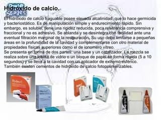 Hidróxido de calcio.
El hidróxido de calcio fraguable posee elevada alcalinidad, que lo hace germicida 
y bacteriostático. Es de manipulación simple y endurecimiento rápido. Sin 
embargo, es soluble, tiene una rigidez reducida, poca resistencia comprensiva y 
fraccional y no es adhesivo. Se ablanda y se desintegra con facilidad ante una 
eventual filtración marginal de la restauración. Su uso debe limitarse a pequeñas 
áreas en la profundidad de la cavidad y complementarse con otro material de 
propiedades físicas superiores como el de ionomero vítreo. 
Se presenta en forma de dos partes: una base y un catalizador. La mezcla se 
realiza sobre una loseta de vidrio o un bloque de papel en forma rápida (5 a 10 
segundos) y se lleva a la cavidad con un aplicador de extremo esférico. 
También existen cementos de hidróxido de calcio fotopolimerizables.
 