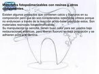 Materiales fotopolimerizables con resinas y otros
componentes.
Existen algunos productos que contienen calcio y fluoruros en su 
composición pero que no son considerados ionomeros vítreos porque 
no endurecen a través de la reacción acido-base propia de estos. Son 
materiales resinosos fotopolimerizables. 
Su manipulación es sencilla, tienen buen color para ser usados bajo 
restauraciones estéticas, pero liberan fluoruro en baja proporción y se 
adhieren poco a la dentina.
 