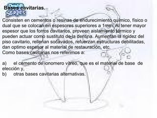 Bases cavitarias.
Consisten en cementos o resinas de endurecimiento químico, físico o 
dual que se colocan en espesores superiores a 1mm. Al tener mayor 
espesor que los forros cavitarios, proveen aislamiento térmico y 
pueden actuar como sustituto de la dentina. Aumentan la rigidez del 
piso cavitario, rellenan socavados, refuerzan estructuras debilitadas, 
dan optimo espesor al material de restauración, etc.
Como bases cavitarias nos referimos a:
 
a) el cemento de ionomero vítreo, que es el material de base  de 
elección y,
b) otras bases cavitarias alternativas.
 