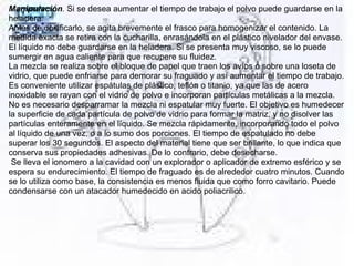Manipulación. Si se desea aumentar el tiempo de trabajo el polvo puede guardarse en la 
heladera. 
Antes de dosificarlo, se agita brevemente el frasco para homogenizar el contenido. La 
medida exacta se retira con la cucharilla, enrasándola en el plástico nivelador del envase.
El líquido no debe guardarse en la heladera. Si se presenta muy viscoso, se lo puede 
sumergir en agua caliente para que recupere su fluidez. 
La mezcla se realiza sobre el bloque de papel que traen los avíos o sobre una loseta de 
vidrio, que puede enfriarse para demorar su fraguado y así aumentar el tiempo de trabajo. 
Es conveniente utilizar espátulas de plástico, teflón o titanio, ya que las de acero 
inoxidable se rayan con el vidrio de polvo e incorporan partículas metálicas a la mezcla. 
No es necesario desparramar la mezcla ni espatular muy fuerte. El objetivo es humedecer 
la superficie de cada partícula de polvo de vidrio para formar la matriz, y no disolver las 
partículas enteramente en el líquido. Se mezcla rápidamente, incorporando todo el polvo 
al líquido de una vez, o a lo sumo dos porciones. El tiempo de espatulado no debe 
superar los 30 segundos. El aspecto del material tiene que ser brillante, lo que indica que 
conserva sus propiedades adhesivas. De lo contrario, debe desecharse. 
 Se lleva el ionomero a la cavidad con un explorador o aplicador de extremo esférico y se 
espera su endurecimiento. El tiempo de fraguado es de alrededor cuatro minutos. Cuando 
se lo utiliza como base, la consistencia es menos fluida que como forro cavitario. Puede 
condensarse con un atacador humedecido en acido poliacrilico. 
 
 