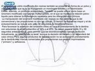 El ionomero de vidrio modificado con resinas también se presenta en forma de un polvo y 
un líquido, a los que se le ha incorporado un monómero soluble y un fotoiniciador.
Existe, además, un producto encapsulado. También se puede utilizar como base un 
ionomero modificado con resinas multipropósito, en el que se modifica la relación polvo-
liquido para obtener la consistencia necesaria para los diferentes usos clínicos. 
 La manipulación del ionomero modificado con resinas es más sencilla que la del 
convencional y las proporciones no son tan críticas. El tiempo de trabajo es mayor y el de 
endurecimiento se reduce solo a los 30 segundos de fotopolimerizacion. 
 Para favorecer la adhesión del ionomero vítreo se hace el pretratamiento de la dentina 
con soluciones de acido poliacrilico al 10% o al 25%. Se deben esperar entre 15 y 30 
segundos antes de secar, para permitir que los acondicionadores ejerzan su acción. 
Actualmente, se recomienda no lavar, aunque la decisión de hacerlo o no dependerá del 
caso clínico. Para algunos productos de fotoactivación no se aconseja el pretratamiento 
de la dentina. Hay marcas comerciales que proporcionan sus propios imprimadores 
(‘’primers’’) y adhesivos.
 