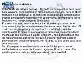 Otras bases cavitarias.
El cemento de fosfato de zinc, utilizando durante muchos años como 
base cavitaria, tiene excelentes propiedades mecánicas, pero no libera 
fluoruros ni es adhesivo. El cemento de policarboxilato también posee 
buenas propiedades mecánicas y si es adhesivo, pero tampoco libera 
fluoruros y su manipulación es complicada. 
Por estas razones, estos cementos han sido reemplazados por el 
ionomero vítreo, que actualmente es el material de protección ideal. El 
oxido de zinc y eugenol y otros productos modificados resultan 
irritantes para la pulpa en preparaciones profundas. Sus propiedades 
mecánicas son inferiores a las del ionomero y son incompatibles con 
las restauraciones adhesivas, porque el eugenol interfiere sobre la 
polimerización de los composites. Por lo tanto, su uso como base esta 
contraindicado.
Se utilizan para la inactivacion de caries múltiples por su acción 
antibacteriana y porque debido a su baja solubilidad y contracción 
pueden producir un buen sellado provisorio de la cavidad.
 