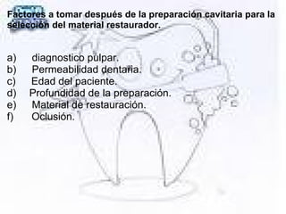 Factores a tomar después de la preparación cavitaria para la
selección del material restaurador.
a) diagnostico pulpar.
b) Permeabilidad dentaria.
c) Edad del paciente.
d) Profundidad de la preparación.
e) Material de restauración.
f) Oclusión.
 