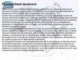 Permeabilidad dentinaria.
Cuanto mayor sea la permeabilidad dentaria, más serían las vías de entrada de los
elementos irritaticos hacia la pulpa y la necesidad de protegerla. La permeabilidad se
relaciona en forma directa con la profundidad de la reparación.
Cuanto más se aproxima la preparación dentaria a la pulpa, mayor es el número de
túbulos dentinarios dañados por unidad de superficie. El diámetro de cada túbulo también
aumenta cerca de la pulpa. Estos dos factores contribuyen al incremento de la superficie
dentinaria de difusión. Los túbulos dentinarios próximos a la unión amelodentaria
presentan un diámetro cercano a 0.8 µm, y en los que están próximos a la pulpa del
diámetro es cercano a 3 µm.
La permeabilidad también depende de la edad del paciente. El diente joven con anchos
túbulos dentinarios abiertos es más permeable a los componentes tóxicos que un diente
viejo que con los anos ha producido una cantidad considerable de dentina esclerótica y
terciaria. La preparación en un diente virgen también dejara expuesto un tejido más
permeable que la remoción de antiguas restauraciones o las erosiones y abrasiones de
las cuales la pulpa se fue defendiendo lentamente.
Es interesante recordar que, independientemente de la profundidad y el diámetro de los
conductillos dentinarios, puede tener importancia de la permeabilidad la presencia de
zonas hipocalcificadas como los espacios de Czermak en diversas zonas más o menos
extensas. La dentina terciaria o de irritación, si no sido invadida por bacterias, es el mejor
material de protección biológico de la pulpa dental.
 