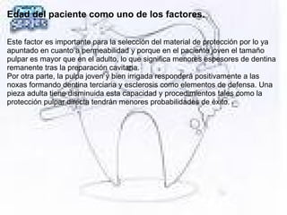 Edad del paciente como uno de los factores.
Este factor es importante para la selección del material de protección por lo ya
apuntado en cuanto a permeabilidad y porque en el paciente joven el tamaño
pulpar es mayor que en el adulto, lo que significa menores espesores de dentina
remanente tras la preparación cavitaria.
Por otra parte, la pulpa joven y bien irrigada responderá positivamente a las
noxas formando dentina terciaria y esclerosis como elementos de defensa. Una
pieza adulta tiene disminuida esta capacidad y procedimientos tales como la
protección pulpar directa tendrán menores probabilidades de éxito.
 
 