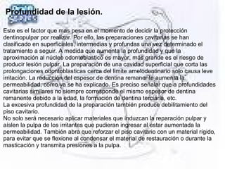 Profundidad de la lesión.
Este es el factor que mas pesa en el momento de decidir la protección
dentinopulpar por realizar. Por ello, las preparaciones cavitarias se han
clasificado en superficiales, intermedias y profundas una vez determinado el
tratamiento a seguir. A medida que aumenta la profundidad y que la
aproximación al núcleo odontoblastico es mayor, más grande es el riesgo de
producir lesión pulpar. La preparación de una cavidad superficial que corta las
prolongaciones odontoblasticas cerca del limite amelodentinario solo causa leve
irritación. La reducción del espesor de dentina remanente aumenta la
permeabilidad, como ya se ha explicado. Es preciso señalar que a profundidades
cavitarias similares no siempre corresponde el mismo espesor de dentina
remanente debido a la edad, la formación de dentina terciaria, etc.
La excesiva profundidad de la preparación también produce debilitamiento del
piso cavitario.
No solo será necesario aplicar materiales que induzcan la reparación pulpar y
aíslen la pulpa de los irritantes que pudieran ingresar al estar aumentada la
permeabilidad. También abra que reforzar el piso cavitario con un material rígido,
para evitar que se flexione al condensar el material de restauración o durante la
masticación y transmita presiones a la pulpa. 
 
