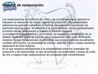 Material de restauración.
 
Las restauraciones de ionomero de vítreo y de compomero por lo general no
requieren la colocación de ningún material de protección. Sus propiedades
adhesivas les permiten sellar bien la dentina, bloqueando la transmisión de
estímulos hacia la pulpa. Al adherirse a la pared dentaria, cierran perfectamente
la brecha diente- restauración e impiden la filtración marginal.
La amalgama no es adhesiva y, por lo tanto, se requiere la interposición de un
sellador dentinario sobre las paredes de la preparación para evitar la filtración
marginal. En las restauraciones de composite sus propios sistemas de adhesión
cumplen esa función. La necesidad de colocar, además, forros o bases cavitarias
dependerá de otros factores.
En lo que respecta estrictamente a la compatibilidad entre los materiales de
protección y de restauración, el uso de barnices convencionales y bases de oxido
de zinc y eugenol bajo restauraciones de composite esta contraindicado.
 
 
 
 