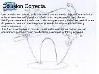 Oclusion Correcta.
Una oclusion correcta no es la que ofrece una excelente disposición anatómica
entre el arco dentario superior e inferior si no la que permite una relación
fisiológica normal entre ambos arco dentario y envía al máximo las posibilidades
de provocar brusismo mediante la armonía de las relaciones dentarias y
neuromusculares.
Las fuerzas oclusales excesivas, ocasionales o repetidas pueden causar
alteraciones pulpares como calcificación intrapulpar, pulpitis y necrosis.
 
