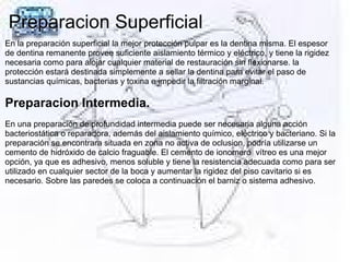 Preparacion Superficial
En la preparación superficial la mejor protección pulpar es la dentina misma. El espesor
de dentina remanente provee suficiente aislamiento térmico y eléctrico, y tiene la rigidez
necesaria como para alojar cualquier material de restauración sin flexionarse. la
protección estará destinada simplemente a sellar la dentina para evitar el paso de
sustancias químicas, bacterias y toxina e impedir la filtración marginal.
Preparacion Intermedia.
En una preparación de profundidad intermedia puede ser necesaria alguna acción
bacteriostática o reparadora, además del aislamiento químico, eléctrico y bacteriano. Si la
preparación se encontrara situada en zona no activa de oclusion, podría utilizarse un
cemento de hidróxido de calcio fraguable. El cemento de ionomero vítreo es una mejor
opción, ya que es adhesivo, menos soluble y tiene la resistencia adecuada como para ser
utilizado en cualquier sector de la boca y aumentar la rigidez del piso cavitario si es
necesario. Sobre las paredes se coloca a continuación el barniz o sistema adhesivo.
 