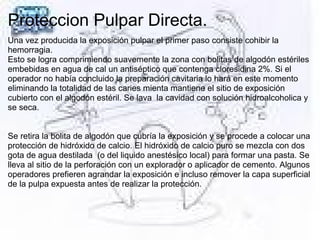 Proteccion Pulpar Directa.
Una vez producida la exposición pulpar el primer paso consiste cohibir la
hemorragia.
Esto se logra comprimiendo suavemente la zona con bolitas de algodón estériles
embebidas en agua de cal un antiséptico que contenga cloresidina 2%. Si el
operador no había concluido la preparación cavitaria lo hará en este momento
eliminando la totalidad de las caries mienta mantiene el sitio de exposición
cubierto con el algodón estéril. Se lava la cavidad con solución hidroalcoholica y
se seca.
Se retira la bolita de algodón que cubría la exposición y se procede a colocar una
protección de hidróxido de calcio. El hidróxido de calcio puro se mezcla con dos
gota de agua destilada (o del liquido anestésico local) para formar una pasta. Se
lleva al sitio de la perforación con un explorador o aplicador de cemento. Algunos
operadores prefieren agrandar la exposición e incluso remover la capa superficial
de la pulpa expuesta antes de realizar la protección.
 