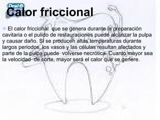 Calor friccional
El calor friccional que se genera durante la preparación
cavitaria o el pulido de restauraciones puede alcanzar la pulpa
y causar daño. Si se producen altas temperaturas durante
largos periodos, los vasos y las células resultan afectados y
parte de la pulpa puede volverse necrótica. Cuanto mayor sea
la velocidad de corte, mayor será el calor que se genere.
 