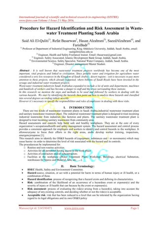International journal of scientific and technical research in engineering (IJSTRE)
www.ijstre.com Volume 1 Issue 2 ǁ May 2016.
Manuscript id. 534590471 www.ijstre.com Page 1
Procedure for Hazard Identification and Risk Assessment in Waste-
water Treatment Planting Saudi Arabia
Said Ali El-Quliti1)
, Refat Basarwan2
, Hasan Alzahrani3)
, SaeedAlzahrani4)
, and
FarisBadr5)
1)
Professor at Department of Industrial Engineering, King Abdulaziz University, Jeddah, Saudi Arabia, email:
saalquliti@kau.edu.sa
2)
Engineer, Health and Safety Freelancer trainer. Email: rbasarwan@gmail.com
3)
Engineer, Safety Associated, Islamic Development Bank Group, Jeddah, Saudi Arabia.
4)
Environmental Science, Safety Specialist, National Water Company, Jeddah, Saudi Arabia.
5)
Engineer, Disaster management Master Student.
Abstract : It is well known that wastewater treatment projects worldwide has become one of the most
important, vital projects and linked to civilization. Since potable water and irrigation for agriculture water
considered a very low resources in the Kingdom of Saudi Arabia - desert regions - soit is necessary to pay more
attention to these projects, which already happened, where billions of Saudi Riyals have been invested in the
sewage and industrial water treatment projects.
Wastewater treatment industryin Saudi Arabiahas expanded to include a lot of units and departments, machines
and hundreds of workers and has become a danger to staff and the areas surrounding these stations.
In this research we mention the steps and methods to be used and followed by workers in dealing with the
various hazards. We start by identifying the hazards then point out how to analyze these hazards and classified
into several degrees according totheir severity.
However it’s necessary to specify the responsibilities and roles of employees in dealing with these risks.
I. INTRODUCTION
There are two kinds of wastewater treatment plants in Saudi Arabia,industrial wastewater treatment plant
and sanitary wastewater treatment plant. The industrial wastewater treatment plant is designed to treat incoming
industrial wastewater from industries like factories and plants. The sanitary wastewater treatment plant is
designed to treat incoming sanitary wastewater from community area.
Hazard assessments and controls help build safe and healthy workplaces. They are at the core of every
organization’s occupationalhealth and safety management system. The hazard assessment and control process
provides a consistent approach for employers and workers to identify and control hazards in the workplace. It
allowseveryone to focus their efforts in the right areas, andto develop worker training, inspections,
emergencyresponse [1].
This research aims to identify the OH&S hazards of (equipment, substances and / or movements) which may
cause harms -in order to determine the level of risk associated with the hazard and its controls.
The procedurecan be implemented for:
O Routine and non-routine activities.
o Activities for all personnel having access to the work place
o Activities of contractors and/or subcontractors.
o Facilities at the workplace (Water Treatment Plant, Workshop, Buildings, electrical Substation,
warehouses for Spares and Material, labs, etc.…..).
II. Basic Terminology:
 HSEC:Health, Safety and Environment Committee.
 Hazard:source, situation, or act with a potential for harm in terms of human injury or ill health, or a
combination of these.
 Hazard identification: process of recognizing that a hazard exists and defining its characteristics.
 Risk: combination of the likelihood of an occurrence of a hazardous event or exposure(s) and the
severity of injury or ill health that can because by the event or exposure(s).
 Risk assessment: process of evaluating the risk(s) arising from a hazard(s), taking into account the
adequacy of any existing controls, and deciding whether or not the risk(s) is acceptable.
 Acceptable risk: risk that has been reduced to a level that can be tolerated by the organization having
regard to its legal obligations and its own OH&S policy
 