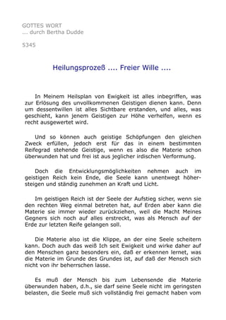 GOTTES WORT
... durch Bertha Dudde
5345
Heilungsprozeß .... Freier Wille ....
In Meinem Heilsplan von Ewigkeit ist alles inbegriffen, was
zur Erlösung des unvollkommenen Geistigen dienen kann. Denn
um dessentwillen ist alles Sichtbare erstanden, und alles, was
geschieht, kann jenem Geistigen zur Höhe verhelfen, wenn es
recht ausgewertet wird.
Und so können auch geistige Schöpfungen den gleichen
Zweck erfüllen, jedoch erst für das in einem bestimmten
Reifegrad stehende Geistige, wenn es also die Materie schon
überwunden hat und frei ist aus jeglicher irdischen Verformung.
Doch die Entwicklungsmöglichkeiten nehmen auch im
geistigen Reich kein Ende, die Seele kann unentwegt höher-
steigen und ständig zunehmen an Kraft und Licht.
Im geistigen Reich ist der Seele der Aufstieg sicher, wenn sie
den rechten Weg einmal betreten hat, auf Erden aber kann die
Materie sie immer wieder zurückziehen, weil die Macht Meines
Gegners sich noch auf alles erstreckt, was als Mensch auf der
Erde zur letzten Reife gelangen soll.
Die Materie also ist die Klippe, an der eine Seele scheitern
kann. Doch auch das weiß Ich seit Ewigkeit und wirke daher auf
den Menschen ganz besonders ein, daß er erkennen lernet, was
die Materie im Grunde des Grundes ist, auf daß der Mensch sich
nicht von ihr beherrschen lasse.
Es muß der Mensch bis zum Lebensende die Materie
überwunden haben, d.h., sie darf seine Seele nicht im geringsten
belasten, die Seele muß sich vollständig frei gemacht haben vom
 