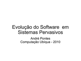 Evolução do Software  em Sistemas Pervasivos André Pontes Computação Ubíqua - 2010 