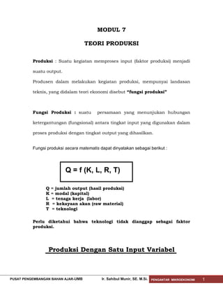 MODUL 7
TEORI PRODUKSI
Produksi : Suatu kegiatan memproses input (faktor produksi) menjadi
suatu output.
Produsen dalam melakukan kegiatan produksi, mempunyai landasan
teknis, yang didalam teori ekonomi disebut “fungsi produksi”

Fungsi Produksi : suatu

persamaan yang menunjukan hubungan

ketergantungan (fungsional) antara tingkat input yang digunakan dalam
proses produksi dengan tingkat output yang dihasilkan.
Fungsi produksi secara matematis dapat dinyatakan sebagai berikut :

Q = f (K, L, R, T)
Q
K
L
R
T

= jumlah output (hasil produksi)
= modal (kapital)
= tenaga kerja (labor)
= kekayaan akan (raw material)
= teknologi

Perlu diketahui bahwa teknologi tidak dianggap sebagai faktor
produksi.

Produksi Dengan Satu Input Variabel

PUSAT PENGEMBANGAN BAHAN AJAR- UMB

Ir. Sahibul Munir, SE. M.Si.

PENGANTAR MIKROEKONOMI

1

 