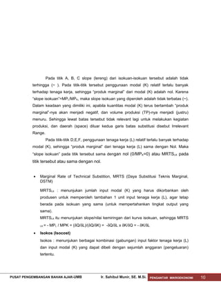 Pada titik A, B, C slope (lereng) dari isokuan-isokuan tersebut adalah tidak
terhingga (~ ). Pada titik-titik tersebut penggunaan modal (K) relatif terlalu banyak
terhadap tenaga kerja, sehingga “produk marginal” dari modal (K) adalah nol. Karena
“slope isokuan”=MPL/MPK, maka slope isokuan yang diperoleh adalah tidak terbatas (~).
Dalam keadaan yang dimiliki ini, apabila kuantitas modal (K) terus bertambah “produk
marginal”-nya akan menjadi negatif, dan volume produksi (TP)-nya menjadi (justru)
menuru. Sehingga lewat batas tersebut tidak relevant lagi untuk melakukan kegiatan
produksi, dan daerah (space) diluar kedua garis batas substitusi disebut Irrelevant
Range.
Pada titik-titik D,E,F, penggunaan tenaga kerja (L) relatif terlalu banyak terhadap
modal (K), sehingga “produk marginal” dari tenaga kerja (L) sama dengan Nol. Maka
“slope isokuan” pada titik tersebut sama dengan nol (0/MPK=0) atau MRTSLK pada

titik tersebut atau sama dengan nol.
•

Marginal Rate of Technical Substition, MRTS (Daya Substitusi Teknis Marginal,
DSTM)
MRTSLK : menunjukan jumlah input modal (K) yang harus dikorbankan oleh
produsen untuk memperoleh tambahan 1 unit input tenaga kerja (L), agar tetap
berada pada isokuan yang sama (untuk mempertahankan tingkat output yang
sama).
MRTSLK itu menunjukan slope/nilai kemiringan dari kurva isokuan, sehingga MRTS
LK

•

= - MPL / MPK = (δQ/δL)/(δQ/δK) = -δQ/δL x δK/δQ = - δK/δL

Isokos (Isocost)
Isokos : menunjukan berbagai kombinasi (gabungan) input faktor tenaga kerja (L)
dan input modal (K) yang dapat dibeli dengan sejumlah anggaran (pengeluaran)
tertentu.

PUSAT PENGEMBANGAN BAHAN AJAR- UMB

Ir. Sahibul Munir, SE. M.Si.

PENGANTAR MIKROEKONOMI

10

 