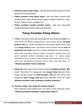 •

Inflection point (titik belok) : yaitu titik dimana slope (lereng kurva total
product (TP) mulai berubahan.

•

Faktor produksi tetap (fixed input) : yaitu input faktor produksi yang
jumlahnya tidak dapat dirubah dengan segera mengikuti perubahan output.
Contoh : Gedung, mesin, managerial, dll.

•

Faktor produksi variabel (variabel input) : yaitu input yang dapat
mengikuti perubahan jumlah output yang dihasilkan.

Tahap Produksi Paling Efisien
1) Tahap I menunjukan bahwa pada saat penggunaan input tenaga kerja (labor, L)
masih sedikit, bila dinaikan penggunaannya, maka produksi rata-rata (average

product, AP) naik dengan ditambahkannya input variabel. Dengan asumsi harga
input tenaga kerja (L) tetap, maka dengan naiknya produksi rata-rata (cost of

production per-unit) akan menurun dengan ditingkatkannya produksi (output).
Dalam pasar persaingan sempurna (perfect competition), produsen tidak akan
pernah beroperasi (berhenti berproduksi) pada tahap I ini, karena dengan
memperbesar volume produksi, biaya produksinya perunit akan menurun, hal ini
berarti akan memperbesar keuntungan yang ia terima. Jadi pasa tahap I ini

“efisiensi produksi” belum maksimal.
2) Tahap III meliputi daerah dimana produksi marginal (marginal product, MP)
negatif. Pada tahap III ini penggunaan input tenaga kerja (L) sudah terlalu
banyak, sehingga produksi total (total product, TP) justru akan menurun, jika
penggunaan input tenaga kerja (L) tersebut diperbesar, karena MP negatif

(efisiensi produksi telah melampaui kondisi maksimal).
3) Diantara tahap I dan tahap III terdapat tahap II.
Maka berdasarkan pada keadaan tahap I dan tahap III dapat disimpulkan bahwa

“efisiensi produksi maksimal” terjadi pada tahap II.

PUSAT PENGEMBANGAN BAHAN AJAR- UMB

Ir. Sahibul Munir, SE. M.Si.

PENGANTAR MIKROEKONOMI

5

 