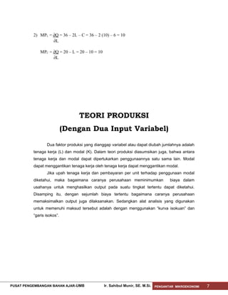 2) MPL = ∂Q = 36 – 2L – C = 36 – 2 (10) – 6 = 10
∂L
MPC = ∂Q = 20 – L = 20 – 10 = 10
∂L

TEORI PRODUKSI
(Dengan Dua Input Variabel)
Dua faktor produksi yang dianggap variabel atau dapat diubah jumlahnya adalah
tenaga kerja (L) dan modal (K). Dalam teori produksi diasumsikan juga, bahwa antara
tenaga kerja dan modal dapat dipertukarkan penggunaannya satu sama lain. Modal
dapat menggantikan tenaga kerja oleh tenaga kerja dapat menggantikan modal.
Jika upah tenaga kerja dan pembayaran per unit terhadap penggunaan modal
diketahui, maka bagaimana caranya perusahaan meminimumkan

biaya dalam

usahanya untuk menghasilkan output pada suatu tingkat tertentu dapat diketahui.
Disamping itu, dengan sejumlah biaya tertentu bagaimana caranya perusahaan
memaksimalkan output juga dilaksanakan. Sedangkan alat analisis yang digunakan
untuk memenuhi maksud tersebut adalah dengan menggunakan “kurva isokuan” dan
“garis isokos”.

PUSAT PENGEMBANGAN BAHAN AJAR- UMB

Ir. Sahibul Munir, SE. M.Si.

PENGANTAR MIKROEKONOMI

7

 
