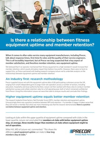When it comes to after-sales service many equipment manufacturers, including Precor,
talk about response times, first-time fix rates and the quality of their service engineers.
This is all incredibly important, but at Precor we long suspected that a key aspect of
member satisfaction, and therefore member retention, was equipment uptime.
We believed that if an operator maintained their fitness equipment to a high standard it would increase their
member retention, which would ultimately impact their bottom line profits. However, there were no facts to
support this, so Precor partnered with leading research company Leisure-net to undertake analysis on the
relationships between equipment uptime and member retention.
An industry first: research methodology
Precor supplied Leisure-net with the equipment uptime data of 68 participating customers across the UK,
ranging from small independent gyms to large multi-site operators across a number of sectors, including
education, hospitality and local authority facilities. Leisure-net then worked with these sites to conduct member
satisfaction surveys and collate retention rates for a full operating year, both of which remained confidential
from Precor. Using this information Leisure-net were then able to analyse results and conclude their findings.
Higher equipment uptime equals better member retention
The research looked at three factors; Net Promoter Score (NPS), member retention and equipment uptime.
Unsurprisingly there was a positive correlation between NPS and retention – if a member is happy it makes sense that
they will remain a member. But what was more interesting was that the research demonstrated there is a positive
correlation between equipment uptime and retention.
Is there a relationship between fitness
equipment uptime and member retention?
Looking at clubs within the upper quartile of equipment uptime compared with clubs in the
lower quartile, Leisure-net concluded that members at clubs with better equipment uptime
stay, on average, three months longer than members at clubs where equipment might be
out of operation.
Mike Hill, MD of Leisure-net, commented: “This shows the
difference good equipment uptime can make to how long
members stay at clubs.”
 