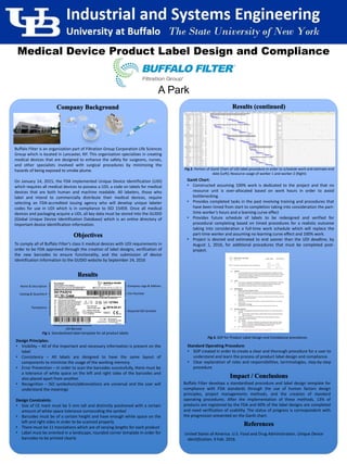 Buffalo Filter
To comply all of Buffalo Filter’s class II medical devices with UDI requirements in
order to be FDA approved through the creation of label designs, verification of
the new barcodes to ensure functionality, and the submission of device
identification information to the GUDID website by September 24, 2016
Gantt Chart:
• Constructed assuming 100% work is dedicated to the project and that no
resource unit is over-allocated based on work hours in order to avoid
bottlenecking.
• Provides completed tasks in the past involving training and procedures that
have been timed from start to completion taking into consideration the part-
time worker’s hours and a learning curve effect
• Provides future schedule of labels to be redesigned and verified for
procedural completing based on timed procedures for a realistic outcome
taking into consideration a full-time work schedule which will replace the
part-time worker and assuming no learning curve effect and 100% work.
• Project is desired and estimated to end sooner than the UDI deadline, by
August 1, 2016, for additional procedures that must be completed post-
project.
Buffalo Filter develops a standardized procedure and label design template for
compliance with FDA standards through the use of human factors design
principles, project managements methods, and the creation of standard
operating procedures. After the implementation of these methods, 13% of
products are registered by the FDA and 60% of the label designs are completed
and need verification of usability. The status of progress is correspondent with
the progression presented on the Gantt chart.
United States of America. U.S. Food and Drug Administration. Unique Device
Identification. 9 Feb. 2016.
Design Principles:
• Visibility – All of the important and necessary information is present on the
label
• Consistency – All labels are designed to have the same layout of
components to minimize the usage of the working memory.
• Error Prevention – In order to scan the barcodes successfully, there must be
a tolerance of white space on the left and right sides of the barcodes and
also placed apart from another.
• Recognition – ISO symbolism/abbreviations are universal and the user will
understand the meanings
Design Constraints:
• Size of CE mark must be 5 mm tall and distinctly positioned with a certain
amount of white space tolerance surrounding the symbol
• Barcodes must be of a certain height and have enough white space on the
left and right sides in order to be scanned properly
• There must be 11 translations which are of varying lengths for each product
• Label must be oriented in a landscape, rounded corner template in order for
barcodes to be printed clearly
Translations
UDI Barcode
Name & Description
Required ISO Symbols
Company Logo & Address
Catalog & Quantity # Part Number
A Park
Medical Device Product Label Design and Compliance
Standard Operating Procedure:
• SOP created in order to create a clear and thorough procedure for a user to
understand and learn the process of product label design and compliance.
• Clear explanation of roles and responsibilities, terminologies, step-by-step
procedure
Fig 2. Portion of Gantt Chart of UDI label procedure in order to schedule work and estimate end
date (Left); Resource usage of worker 1 and worker 2 (Right)
Fig 1. Standardized label template for all product labels
Buffalo Filter is an organization part of Filtration Group Corporation Life Sciences
Group which is located in Lancaster, NY. This organization specializes in creating
medical devices that are designed to enhance the safety for surgeons, nurses,
and other specialists involved with surgical procedures by minimizing the
hazards of being exposed to smoke plume.
On January 14, 2015, the FDA implemented Unique Device Identification (UDI)
which requires all medical devices to possess a UDI, a code on labels for medical
devices that are both human and machine readable. All labelers, those who
label and intend to commercially distribute their medical devices, require
selecting an FDA-accredited issuing agency who will develop unique labeler
codes for use in UDI which is in compliance to ISO 15459. Once all medical
devices and packaging acquire a UDI, all key data must be stored into the GUDID
(Global Unique Device Identification Database) which is an online directory of
important device identification information.
Fig 3. SOP for Product Label Design and Compliance procedures
 