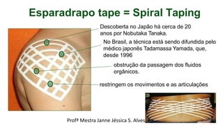 Esparadrapo tape = Spiral Taping
Descoberta no Japão há cerca de 20
anos por Nobutaka Tanaka.
No Brasil, a técnica está sendo difundida pelo
médico japonês Tadamassa Yamada, que,
desde 1996
obstrução da passagem dos fluidos
orgânicos.
restringem os movimentos e as articulações
Profª Mestra Janne Jéssica S. Alves 14
 
