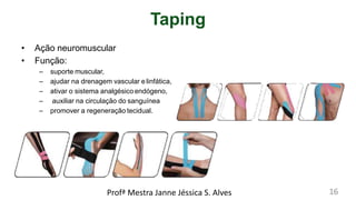 Taping
• Ação neuromuscular
• Função:
– suporte muscular,
– ajudar na drenagem vascular e linfática,
– ativar o sistema analgésicoendógeno,
– auxiliar na circulação do sanguínea
– promover a regeneração tecidual.
Profª Mestra Janne Jéssica S. Alves 16
 