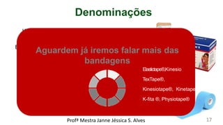 Denominações
Kinesiotaping
ou
Bandagem elástica
ou
Drenotaping
ou
Linfotaping
Ou
Taping estético
Marcas
:
Curetape
®,
Aguardem já iremos falar mais das
bandagens
Elastictape®,Kinesio
TexTape®,
Kinesiotape®, Kinetape®
K-fita ®, Physiotape®
Profª Mestra Janne Jéssica S. Alves 17
 