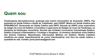 Quem sou
Fisioterapeuta Dermatofuncional, graduada pelo Centro Universitário de Guanambi- UNIFG, Pós
graduada em Saúde Pública e Saúde do Trabalhador, pela CGESP. Mestra em Saúde Coletiva pela
UFBA/IMS/CAT. Doutoranda em Saúde Coletiva pela UEFS. Docente da UNIFG como supervisora
de estágio do curso de Estética e Cosmética e supervisora de Estágio do curso de Fisioterapia, na
disciplina de fisioterapia comunitária. Docente das Unidades Curriculares Cosmetologia Estética,
Estética Corporal e Eletroestética e Tricologia e Visagismo. Já ministrou disciplinas como Estética
dos Anexos Cutâneos, Massoterapia, Intervenções Médicas em Estética. Realiza trabalhos
científicos em saúde, especificamente de cunho interdisciplinar com foco em saúde coletiva e
qualidade de vida. Contato: janne.jessicasa@gmail.com
Profª Mestra Janne Jéssica S. Alves 2
 