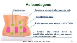 As bandagens
Hipoalérgicas Espessura e peso similares aos da pele
Resistentes à agua
Podem permanecer na pele por 3 a 7 dias
O material não contém álcool ou
substâncias químicas ativas que possam
provocar reações na pele.
Profª Mestra Janne Jéssica S. Alves 24
 