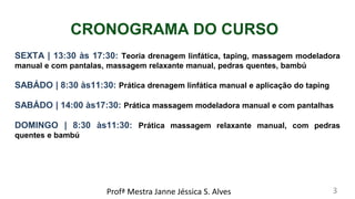CRONOGRAMA DO CURSO
SEXTA | 13:30 às 17:30: Teoria drenagem linfática, taping, massagem modeladora
manual e com pantalas, massagem relaxante manual, pedras quentes, bambú
SABÁDO | 8:30 às11:30: Prática drenagem linfática manual e aplicação do taping
SABÁDO | 14:00 às17:30: Prática massagem modeladora manual e com pantalhas
DOMINGO | 8:30 às11:30: Prática massagem relaxante manual, com pedras
quentes e bambú
Profª Mestra Janne Jéssica S. Alves 3
 