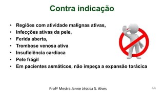 Contra indicação
• Regiões com atividade malignas ativas,
• Infecções ativas da pele,
• Ferida aberta,
• Trombose venosa ativa
• Insuficiência cardíaca
• Pele frágil
• Em pacientes asmáticos, não impeça a expansão torácica
Profª Mestra Janne Jéssica S. Alves 44
 