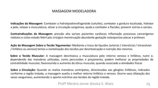 Profª Mestra Janne Jéssica S. Alves 75
MASSAGEM MODELADORA
Indicações da Massagem: Combater a hidrolipodistrofiaginóide (celulite), combater a gordura localizada, hidratar
a pele, relaxar a musculatura, ativar a circulação sangüínea; ajuda a combater a flacidez, prevenir estrias e varizes.
Contraindicações da Massagem: pressão alta varizes pacientes cardíacos inflamação processos cancerígenos
nódulos e cistos estado febril pós cirúrgico menstruação abundante gestação osteoporose placas e próteses
Ação da Massagem Sobre o Tecido Tegumentar: Mediante a troca de líquidos (arterial / intersticial / intracelular
/ linfático ou venoso) temos a revitalização dos tecidos por desintoxicação e nutrição dos mesmos
Sobre o Tecido Muscular: A massagem desintoxica a musculatura pelo retorno venoso e linfático, nutre e,
dependendo das manobras utilizadas, como percussões e pinçamento, podem melhorar as propriedades de
contratilidade muscular, favorecendo o aumento do tônus muscular, quando associado a atividades físicas
Sobre a Circulação: Quando se realiza manobras centrípetas, direcionadas aos gânglios linfáticos, indicados
conforme a região tratada, a massagem auxilia o melhor retorno linfático e venoso. Ocorre vaso dilatação dos
vasos sanguíneos, aumentando o aporte nutritivo aos tecidos da região tratada.
 