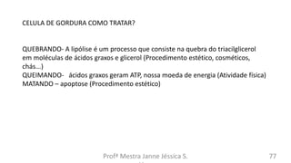 Profª Mestra Janne Jéssica S. 77
CELULA DE GORDURA COMO TRATAR?
QUEBRANDO- A lipólise é um processo que consiste na quebra do triacilglicerol
em moléculas de ácidos graxos e glicerol (Procedimento estético, cosméticos,
chás...)
QUEIMANDO- ácidos graxos geram ATP, nossa moeda de energia (Atividade física)
MATANDO – apoptose (Procedimento estético)
 