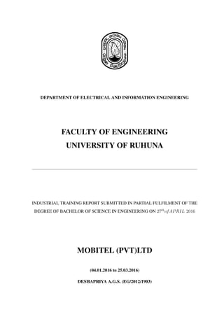 DEPARTMENT OF ELECTRICAL AND INFORMATION ENGINEERING
FACULTY OF ENGINEERING
UNIVERSITY OF RUHUNA
INDUSTRIAL TRAINING REPORT SUBMITTED IN PARTIAL FULFILMENT OF THE
DEGREE OF BACHELOR OF SCIENCE IN ENGINEERING ON 27th
ofAPRIL 2016
MOBITEL (PVT)LTD
(04.01.2016 to 25.03.2016)
DESHAPRIYA A.G.S. (EG/2012/1903)
 