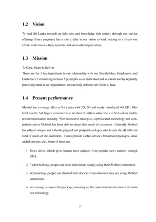1.2 Vision
To lead Sri Lanka towards an info-com and knowledge rich society through our service
offerings Every employee has a role to play in our vision to lead, helping us to focus our
efforts and remain a truly dynamic and successful organization.
1.3 Mission
To Care, Share & Deliver
These are the 3 key ingredients in our relationship with our Shareholders, Employees, and
Customers. Committing to these 3 principles as an individual and as a team and by regularly
practicing them as an organization, we can truly achieve our vision to lead.
1.4 Present performance
Mobitel has coverage all over Sri Lanka with 2G, 3G and newly introduced 4G LTE. Mo-
bitel has the 2nd largest customer base of about 5 million subscribers in Sri Lankan mobile
telecommunication industry. With innovative strategies, sophisticated technology and com-
petitive prices Mobitel has been able to attract this much of customers. Currently Mobitel
has offered unique and valuable prepaid and postpaid packages which suits the all different
kind of needs of the customers. It also provide useful services, broadband packages, value
added services, etc. Some of them are,
1. News alerts, which gives instant news updated from popular news stations through
SMS.
2. Ticket booking, people can book train tickets simply using their Mobitel connection.
3. eChanneling, people can channel their doctors from wherever they are using Mobitel
connection.
4. mLearning, a resourceful package powering up the conventional education with mod-
ern technology.
3
 