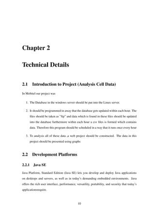 Chapter 2
Technical Details
2.1 Introduction to Project (Analysis Cell Data)
In Mobitel our project was
1. The Database in the windows server should be put into the Linux server.
2. It should be programmed in away that the database gets updated within each hour. The
ﬁles should be taken as ”ftp” and data which is found in these ﬁles should be updated
into the database furthermore within each hour a csv ﬁles is formed which contains
data. Therefore this program should be scheduled in a way that it runs once every hour
3. To analysis all of these data ,a web project should be constructed. The data in this
project should be presented using graphs
2.2 Development Platforms
2.2.1 Java SE
Java Platform, Standard Edition (Java SE) lets you develop and deploy Java applications
on desktops and servers, as well as in today’s demanding embedded environments. Java
offers the rich user interface, performance, versatility, portability, and security that today’s
applicationsrequire.
10
 