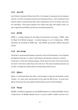 2.2.2 Java EE
Java Platform, Enterprise Edition (Java EE) is the standard in community-driven enterprise
software. Java EE is developed using the Java Community Process, with contributions from
industry experts, commercial and open source organizations, Java User Groups, and count-
less individuals. Each release integrates new features that align with industry needs, im-
proves application portability, and increases developer productivity.
2.2.3 HTML
HTML is a markup language for describing web documents (web pages). HTML stands
for Hyper Text Markup Language. A markup language is a set of markup tags. HTML
documents are described by HTML tags. Each HTML tag describes different document
content.
2.2.4 Java Script
JavaScript is a programming language commonly used in web development. It was originally
developed by Netscape as a means to add dynamic and interactive elements to websites.
JavaScript is a client-side scripting language, which means the source code is processed by
the client’s web browser rather than on the web server. This means JavaScript functions can
run after a webpage has loaded without communicating with the server.
2.2.5 jQuery
jQuery is a JavaScript library that allows web developers to add extra functionality to their
websites. It is open source and provided for free under the MIT license. In recent years,
jQuery has become the most popular JavaScript library used in web development.
2.2.6 Mysql
MySQL is a database management system.MySQL databases are relational.MySQL software
is Open Source. he MySQL Database Server is very fast, reliable, scalable, and easy to use.
11
 