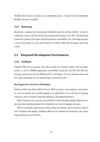 MySQL Server works in client/server or embedded systems. A large amount of contributed
MySQL software is available.
2.2.7 Bootstrap
Bootstrap is a popular web development framework used for creating websites. It was de-
veloped by a team at Twitter and has been an open source project since 2011. The Bootstrap
framework includes CSS styles, JavaScript libraries, and HTML ﬁles. Bootstrap provides
a way for developers to easily build responsive websites rather than designing them from
scratch
2.3 Integrated Development Environments
2.3.1 NetBeans
NetBeans IDE lets you quickly and easily develop Java desktop, mobile, and web appli-
cations, as well as HTML5 applications with HTML, JavaScript, and CSS. The IDE also
provides a great set of tools for PHP and C/C++ developers. It is free and open source and
has a large community of users and developers around the world.
Best Support for Latest Java Technologies
NetBeans IDE is the ofﬁcial IDE for Java 8. With its editors, code analyzers, and convert-
ers, you can quickly and smoothly upgrade your applications to use new Java 8 language
constructs, such as lambdas, functional operations, and method references.
Batch analyzers and converters are provided to search through multiple applications at
the same time, matching patterns for conversion to new Java 8 language constructs.
With its constantly improving Java Editor, many rich features and an extensive range of
tools, templates and samples, NetBeans IDE sets the standard for developing with cutting
edge technologies out of the box.
12
 